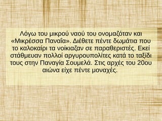Λόγω του μικρού ναού του ονομαζόταν και
«Μικρέσσα Παναΐα». Διέθετε πέντε δωμάτια που
το καλοκαίρι τα νοίκιαζαν σε παραθεριστές. Εκεί
στάθμευαν πολλοί αργυρουπολίτες κατά το ταξίδι
τους στην Παναγία Σουμελά. Στις αρχές του 20ου
αιώνα είχε πέντε μοναχές.
 