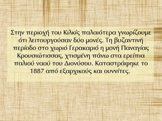 Στην περιοχή του Κιλκίς παλαιότερα γνωρίζουμε
ότι λειτουργούσαν δύο μονές. Τη βυζαντινή
περίοδο στο χωριό Γερακαριό η μονή Παναγίας
Κρουσιώτισσας, χτισμένη πάνω στα ερείπια
παλιού ναού του Διονύσου. Καταστράφηκε το
1887 από εξαρχικούς και ουννίτες.
 
