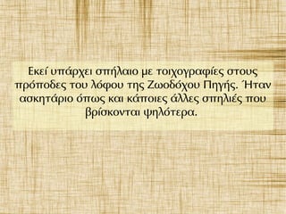Εκεί υπάρχει σπήλαιο με τοιχογραφίες στους
πρόποδες του λόφου της Ζωοδόχου Πηγής. Ήταν
ασκητάριο όπως και κάποιες άλλες σπηλιές που
βρίσκονται ψηλότερα.
 