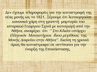 Δεν έχουμε πληροφορίες για την καταστροφή της
νέας μονής ως το 1821. Ξέρουμε ότι λειτουργούσε
κανονικά χάρη στη γραπτή μαρτυρία του
ιστορικού Γεώργιου Σχινά με καταγωγή από την
Αθήνα, αναφέρει ότι ‘’ Στο Κιλκίσι υπάρχει
Ελληνικόν Μοναστήριον ίδιου μεγέθους της
Μονής Δαφνίου στην Αθήνα’’. Εκείνη τη χρονιά
όμως θα καταστραφεί σε αντίποινα για την
έναρξη της Επανάστασης.
 