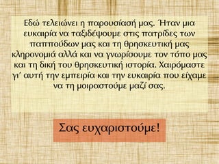 Εδώ τελειώνει η παρουσίασή μας. Ήταν μια
ευκαιρία να ταξιδέψουμε στις πατρίδες των
παππούδων μας και τη θρησκευτική μας
κληρονομιά αλλά και να γνωρίσουμε τον τόπο μας
και τη δική του θρησκευτική ιστορία. Χαιρόμαστε
γι' αυτή την εμπειρία και την ευκαιρία που είχαμε
να τη μοιραστούμε μαζί σας.
Σας ευχαριστούμε!
 