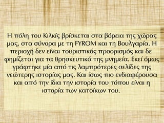 Η πόλη του Κιλκίς βρίσκεται στα βόρεια της χώρας
μας, στα σύνορα με τη FYROM και τη Βουλγαρία. Η
περιοχή δεν είναι τουριστικός προορισμός και δε
φημίζεται για τα θρησκευτικά της μνημεία. Εκεί όμως
γράφτηκε μία από τις λαμπρότερες σελίδες της
νεώτερης ιστορίας μας. Και ίσως πιο ενδιαφέρουσα
και από την ίδια την ιστορία του τόπου είναι η
ιστορία των κατοίκων του.
 