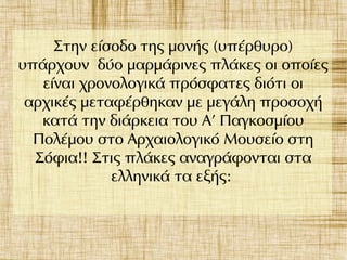 Στην είσοδο της μονής (υπέρθυρο)
υπάρχουν δύο μαρμάρινες πλάκες οι οποίες
είναι χρονολογικά πρόσφατες διότι οι
αρχικές μεταφέρθηκαν με μεγάλη προσοχή
κατά την διάρκεια του Α’ Παγκοσμίου
Πολέμου στο Αρχαιολογικό Μουσείο στη
Σόφια!! Στις πλάκες αναγράφονται στα
ελληνικά τα εξής:
 