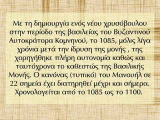 Με τη δημιουργία ενός νέου χρυσόβουλου
στην περίοδο της βασιλείας του Βυζαντινού
Αυτοκράτορα Κομνηνού, το 1085, μόλις λίγα
χρόνια μετά την ίδρυση της μονής , της
χορηγήθηκε πλήρη αυτονομία καθώς και
ταυτόχρονα το καθεστώς της Βασιλικής
Μονής. Ο κανόνας (τυπικό) του Μανουήλ σε
22 σημεία έχει διατηρηθεί μέχρι και σήμερα.
Χρονολογείται από το 1085 ως το 1100.
 