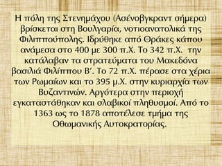 Η πόλη της Στενημάχου (Ασένοβγκραντ σήμερα)
βρίσκεται στη Βουλγαρία, νοτιοανατολικά της
Φιλιππούπολης. Ιδρύθηκε από Θράκες κάπου
ανάμεσα στο 400 με 300 π.Χ. Το 342 π.Χ. την
κατάλαβαν τα στρατεύματα του Μακεδόνα
βασιλιά Φιλίππου Β'. Το 72 π.Χ. πέρασε στα χέρια
των Ρωμαίων και το 395 μ.Χ. στην κυριαρχία των
Βυζαντινών. Αργότερα στην περιοχή
εγκαταστάθηκαν και σλαβικοί πληθυσμοί. Από το
1363 ως το 1878 αποτέλεσε τμήμα της
Οθωμανικής Αυτοκρατορίας.
 