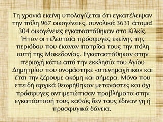 Τη χρονιά εκείνη υπολογίζεται ότι εγκατέλειψαν
την πόλη 967 οικογένειες, συνολικά 3631 άτομα!
304 οικογένειες εγκαταστάθηκαν στο Κιλκίς.
Ήταν οι τελευταία πρόσφυγες εκείνης της
περιόδου που έκαναν πατρίδα τους την πόλη
αυτή της Μακεδονίας. Εγκαταστάθηκαν στην
περιοχή κάτω από την εκκλησία του Αγίου
Δημητρίου που ονομάστηκε «στενημαχίτικα» και
έτσι την ξέρουμε ακόμη και σήμερα. Μόνο που
επειδή αρχικά θεωρήθηκαν μετανάστες και όχι
πρόσφυγες αντιμετώπισαν προβλήματα στην
εγκατάστασή τους καθώς δεν τους έδιναν γη ή
προσφυγικά δάνεια.
 
