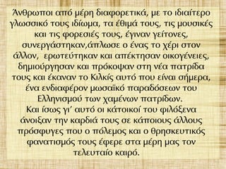 Άνθρωποι από μέρη διαφορετικά, με το ιδιαίτερο
γλωσσικό τους ιδίωμα, τα έθιμά τους, τις μουσικές
και τις φορεσιές τους, έγιναν γείτονες,
συνεργάστηκαν,άπλωσε ο ένας το χέρι στον
άλλον, ερωτεύτηκαν και απέκτησαν οικογένειες,
δημιούργησαν και πρόκοψαν στη νέα πατρίδα
τους και έκαναν το Κιλκίς αυτό που είναι σήμερα,
ένα ενδιαφέρον μωσαϊκό παραδόσεων του
Ελληνισμού των χαμένων πατρίδων.
Και ίσως γι' αυτό οι κάτοικοί του φιλόξενα
άνοιξαν την καρδιά τους σε κάποιους άλλους
πρόσφυγες που ο πόλεμος και ο θρησκευτικός
φανατισμός τους έφερε στα μέρη μας τον
τελευταίο καιρό.
 