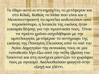 Το έθιμο αυτό οι στενημαχίτες το μετέφεραν και
στο Κιλκίς. Καθώς το Μάιο που είναι και η
Μεσοπεντηκοστή τα αμπέλια κινδυνεύουν από
περονόσπορο, η λιτανεία της εικόνας ήταν
ευκαιρία δέησης για την προστασία τους. Όταν
τα πρώτα χρόνια ασχολήθηκαν με την
αμπελουργία, μετέφεραν το αντίγραφο της
εικόνας της Παναγίας Ελεούσας από το ναό του
Αγίου Δημητρίου της συνοικίας τους σε μια
τοποθεσία λίγο έξω από την πόλη (βρύση του
Τσούντα) και στη συνέχεια ράντιζαν τα χωράφια
τους με αγιασμό. Ακολουθούσαν φαγητό στην
εξοχή και γλέντι.
 