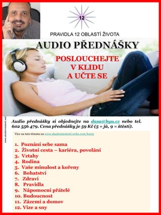 www.akademiestesti.webs.com
Více na tato témata na www.akademiestesti.webs.com/kurzy
1. Poznání sebe sama
2. Životní cesta – kariéra, povolání
3. Vztahy
4. Rodina
5. Vaše minulost a kořeny
6. Bohatství
7. Zdraví
8. Pravidla
9. Nápomocní přátelé
10. Budoucnost
11. Zázemí a domov
12. Vize a sny
PRAVIDLA 12 OBLASTÍ ŽIVOTA
Audio přednášky si objednejte na dasa@byu.cz nebo tel.
602 556 479. Cena přednášky je 59 Kč (5 = já, 9 = štěstí).
12
POSLOUCHEJTE
V KLIDU
A UČTE SE
 