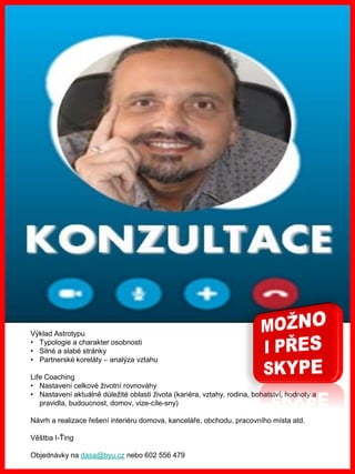 www.akademiestesti.webs.com
Výklad Astrotypu
• Typologie a charakter osobnosti
• Silné a slabé stránky
• Partnerské koreláty – analýza vztahu
Life Coaching
• Nastavení celkové životní rovnováhy
• Nastavení aktuálně důležité oblasti života (kariéra, vztahy, rodina, bohatství, hodnoty a
pravidla, budoucnost, domov, vize-cíle-sny)
Návrh a realizace řešení interiéru domova, kanceláře, obchodu, pracovního místa atd.
Věštba I-Ťing
Objednávky na dasa@byu.cz nebo 602 556 479
 
