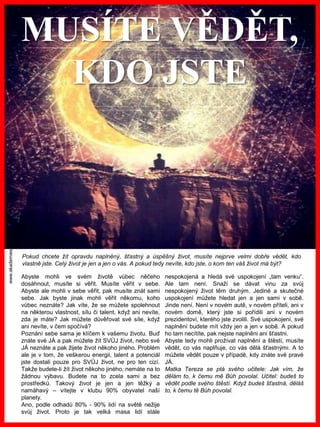 www.akademiestesti.webs.com
MUSÍTE VĚDĚT,
KDO JSTE
Pokud chcete žít opravdu naplněný, šťastný a úspěšný život, musíte nejprve velmi dobře vědět, kdo
vlastně jste. Celý život je jen a jen o vás. A pokud tedy nevíte, kdo jste, o kom ten váš život má být?
Abyste mohli ve svém životě vůbec něčeho
dosáhnout, musíte si věřit. Musíte věřit v sebe.
Abyste ale mohli v sebe věřit, pak musíte znát sami
sebe. Jak byste jinak mohli věřit někomu, koho
vůbec neznáte? Jak víte, že se můžete spolehnout
na některou vlastnost, sílu či talent, když ani nevíte,
zda je máte? Jak můžete důvěřovat své síle, když
ani nevíte, v čem spočívá?
Poznání sebe sama je klíčem k vašemu životu. Buď
znáte své JÁ a pak můžete žít SVŮJ život, nebo své
JÁ neznáte a pak žijete život někoho jiného. Problém
ale je v tom, že veškerou energii, talent a potenciál
jste dostali pouze pro SVŮJ život, ne pro ten cizí.
Takže budete-li žít život někoho jiného, nemáte na to
žádnou výbavu. Budete na to zcela sami a bez
prostředků. Takový život je jen a jen těžký a
namáhavý – vítejte v klubu 90% obyvatel naší
planety.
Ano, podle odhadů 80% - 90% lidí na světě nežije
svůj život. Proto je tak velká masa lidí stále
nespokojená a hledá své uspokojení „tam venku“.
Ale tam není. Snaží se dávat vinu za svůj
nespokojený život těm druhým. Jediné a skutečné
uspokojení můžete hledat jen a jen sami v sobě.
Jinde není. Není v novém autě, v novém příteli, ani v
novém domě, který jste si pořídili ani v novém
prezidentovi, kterého jste zvolili. Své uspokojení, své
naplnění budete mít vždy jen a jen v sobě. A pokud
ho tam necítíte, pak nejste naplněni ani šťastni.
Abyste tedy mohli prožívat naplnění a štěstí, musíte
vědět, co vás naplňuje, co vás dělá šťastnými. A to
můžete vědět pouze v případě, kdy znáte své pravé
JÁ.
Matka Tereza se ptá svého učitele: Jak vím, že
dělám to, k čemu mě Bůh povolal. Učitel: budeš to
vědět podle svého štěstí. Když budeš šťastná, děláš
to, k čemu tě Bůh povolal.
 