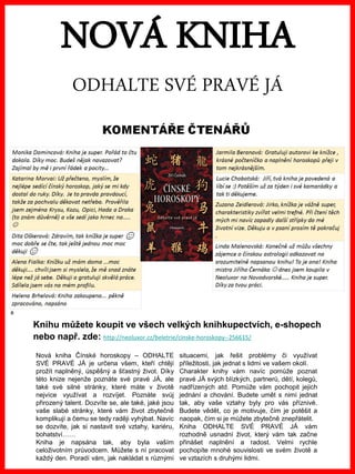 www.akademiestesti.webs.com
NOVÁ KNIHA
ODHALTE SVÉ PRAVÉ JÁ
Nová kniha Čínské horoskopy – ODHALTE
SVÉ PRAVÉ JÁ je určena všem, kteří chtějí
prožít naplněný, úspěšný a šťastný život. Díky
této knize nejenže poznáte své pravé JÁ, ale
také své silné stránky, které máte v životě
nejvíce využívat a rozvíjet. Poznáte svůj
přirozený talent. Dozvíte se, ale také, jaké jsou
vaše slabé stránky, které vám život zbytečně
komplikují a čemu se tedy raději vyhýbat. Navíc
se dozvíte, jak si nastavit své vztahy, kariéru,
bohatství……
Kniha je napsána tak, aby byla vaším
celoživotním průvodcem. Můžete s ní pracovat
každý den. Poradí vám, jak nakládat s různými
situacemi, jak řešit problémy či využívat
příležitosti, jak jednat s lidmi ve vašem okolí.
Charakter knihy vám navíc pomůže poznat
pravé JÁ svých blízkých, partnerů, dětí, kolegů,
nadřízených atd. Pomůže vám pochopit jejich
jednání a chování. Budete umět s nimi jednat
tak, aby vaše vztahy byly pro vás příznivé.
Budete vědět, co je motivuje, čím je potěšit a
naopak, čím si je můžete zbytečně znepřátelit.
Kniha ODHALTE SVÉ PRAVÉ JÁ vám
rozhodně usnadní život, který vám tak začne
přinášet naplnění a radost. Velmi rychle
pochopíte mnohé souvislosti ve svém životě a
ve vztazích s druhými lidmi.
Knihu můžete koupit ve všech velkých knihkupectvích, e-shopech
nebo např. zde: http://neoluxor.cz/beletrie/cinske-horoskopy--256615/
 