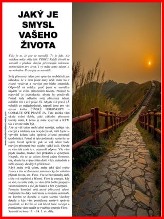 www.akademiestesti.webs.com
Fakt je to, že jste se narodili. To je fakt. Ale
otázkou může stále být: PROČ? Každý člověk se
narodil s předem daným přirozeným talentem,
potenciálem pro život. I vy máte tento talent. A
ne náhodou. Proto jste se narodili.
JAKÝ JE
SMYSL
VAŠEHO
ŽIVOTA
Svůj přirozený talent jste opravdu neobdrželi jen
náhodou. Je v něm jasně daný účel: máte ho v
životě využívat a rozvíjet pro blaho ostatních.
Odpověď na otázku: proč jsem se narodil/a
najdete ve svém přirozeném talentu. Protože ta
odpověď je jednoduchá: abyste ho používali.
Pokud tedy odhalíte svůj přirozený talent,
odhalíte tím i své pravé JÁ. Abyste své pravé JÁ
odhalili co nejjednodušeji, napsali jsme pro vás
novou knihu ČÍNSKÉ HOROSKOPY –
ODHALTE SVÉ PRAVÉ JÁ. Tato knížka vám
ukáže velmi dobře, jaké základní přirozené
talenty máte, k čemu je máte využívat a KÝM
tak v životě máte být.
Aby se váš talent mohl plně rozvíjet, nabíjet vás
energií a nikterak vás nevyčerpávat, měli byste si
vytvořit kolem sebe správné životní prostředí
(podmínky). Pokud si tyto podmínky nastavíte ve
svém životě správně, pak se váš talent bude
rozvíjet přirozeně bez vašeho velké úsilí. Otevře
se vám tak cesta tzv. nejmenší odporu. Vše vám
půjde snadno, hladce, bez překážek a vyčerpání.
Naopak, vše se ve vašem životě začne formovat
tak, abyste ke svým cílům došli vždy jednoduše a
měli spousty vhodných příležitostí.
Když znáte svůj talent, znáte také účel svého
života a tím se dostáváte automaticky do volného
plynutí života, tzv. Flow. Vše se bez námahy daří,
cítíte své naplnění a šťastní. Flow je energie, kdy
se vše, co máte rádi, co vám dělá dobře propojí s
vaším talentem a vše jde hladce a bez vyčerpání.
Poznejte konečně svůj pravý přirozený talent.
Naleznete ho díky naší knize a novému semináři,
na kterém se dozvíte o svém talentu všechny
detaily a kde vám pomůžeme nastavit správné
prostředí, ve kterém se váš talent bude rozvíjet a
pomůžeme vám naučit se využívat energie Flow.
Seminář se koná 13. – 14. 5. viz dále.
 