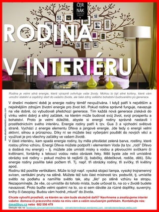 www.akademiestesti.webs.com
RODINA
V INTERIÉRU
V dnešní moderní době je energie rodiny téměř nevyužívána. I když patří k největším a
nejsilnějším zdrojům životní energie pro život lidí. Pokud rodina správně funguje, navazuje
na vše dobré, co vybudovali předchozí generace. Tím každá nová generace získává do
vínku velmi dobrý a silný začátek, na kterém může budovat svůj život, svoji prosperitu a
bohatství. Proto je velmi důležité, abyste si energii rodiny správně nastavili i
prostřednictvím svého interiéru. Energie rodiny patří k tzv. Gua 3 a východní světové
straně. Vychází z energie elementu Dřeva a jangové energie. Jde tedy o energii velmi
aktivní, silnou a průraznou. Díky ní se můžete bez vyčerpání pouštět do nových věcí a
využívat je pro všechny začátky ve vašem životě.
V části interiéru, kam spadá energie rodiny, by měla převládat zelená barva, rostliny, které
rostou přímo vzhůru. Energii Dřeva můžete podpořit i elementem Voda (ta tzv. „rodí“ Dřevo
a dodává mu energii) – tj. můžete zde umístit misky s vodou a plovoucími svíčkami či
květinami, fontánky s tekoucí vodou nebo obrázek řeky. Měli byste zde mít umístěné
obrázky své rodiny – pokud možno té nejširší (tj. babičky, dědečkové, rodiče, děti). Sílu
energie rodiny posílíte také počtem tři. Tj. např. tři obrázky rodiny, tři svíčky, tři květiny
apod.
Rodinu též posílíte vertikálami. Může to být např. vysoká stojací lampa, vysoký trojramenný
svícen, vertikální pruhy na stěně. Můžete též tuto část místnosti tzv. podsvítit, tj. umístíte
světlo na podlahu a namíříte světlo tak, aby „šlo“ po stěně vzhůru ke stropu.
Nezapomínejte, že vše, co umístíte do tohoto místa, bude určovat to, na co v životě budete
navazovat. Proto buďte velmi opatrní na to, co si sem dáváte za různé doplňky, suvenýry,
knihy či časopisy. Budou vám hodně „mluvit“ do života.
Chcete vytvořit prostředí, ve kterém se vám bude skutečně dařit? Navrhneme a zrealizujeme interiér
vašeho domova či pracovního místa na míru vám a vašim současným potřebám. Kontaktujte nás:
dasa@byu.cz nebo 602 556 479
Sledujte nás na: facebook.com/cernakinteriordesign, cernakinteriordesign.wordpress.com, cernakinteriordesign.webs.com
Rodina je velmi silná energie, která výrazně ovlivňuje vaše životy. Mohou to být silné kořeny, které vám
umožní stabilní a úspěšný start do vašeho života, ale také zdroj velkého bohatství budovaného po generace.
 