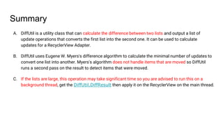 Summary
A. DiffUtil is a utility class that can calculate the difference between two lists and output a list of
update operations that converts the first list into the second one. It can be used to calculate
updates for a RecyclerView Adapter.
B. DiffUtil uses Eugene W. Myers's difference algorithm to calculate the minimal number of updates to
convert one list into another. Myers's algorithm does not handle items that are moved so DiffUtil
runs a second pass on the result to detect items that were moved.
C. If the lists are large, this operation may take significant time so you are advised to run this on a
background thread, get the DiffUtil.DiffResult then apply it on the RecyclerView on the main thread.
 