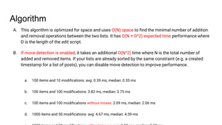 Algorithm
A. This algorithm is optimized for space and uses O(N) space to find the minimal number of addition
and removal operations between the two lists. It has O(N + D^2) expected time performance where
D is the length of the edit script.
B. If move detection is enabled, it takes an additional O(N^2) time where N is the total number of
added and removed items. If your lists are already sorted by the same constraint (e.g. a created
timestamp for a list of posts), you can disable move detection to improve performance.
a. 100 items and 10 modifications: avg: 0.39 ms, median: 0.35 ms
b. 100 items and 100 modifications: 3.82 ms, median: 3.75 ms
c. 100 items and 100 modifications without moves: 2.09 ms, median: 2.06 ms
d. 1000 items and 50 modifications: avg: 4.67 ms, median: 4.59 ms
 