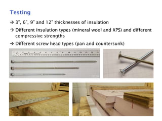15
Testing
 3”, 6”, 9” and 12” thicknesses of insulation
 Different insulation types (mineral wool and XPS) and different
compressive strengths
 Different screw head types (pan and countersunk)
 