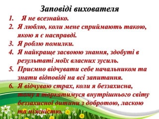 ProPowerPoint.Ru
Заповіді вихователя
1. Я не всезнайко.
2. Я люблю, коли мене сприймають такою,
якою я є насправді.
3. Я роблю помилки.
4. Я найкраще засвоюю знання, здобуті в
результаті моїх власних зусиль.
5. Приємно відчувати себе начальником та
знати відповіді на всі запитання.
6. Я відчуваю страх, коли я беззахисна,
тому я торкатимуся внутрішнього світу
беззахисної дитини з добротою, ласкою
та ніжністю.
 