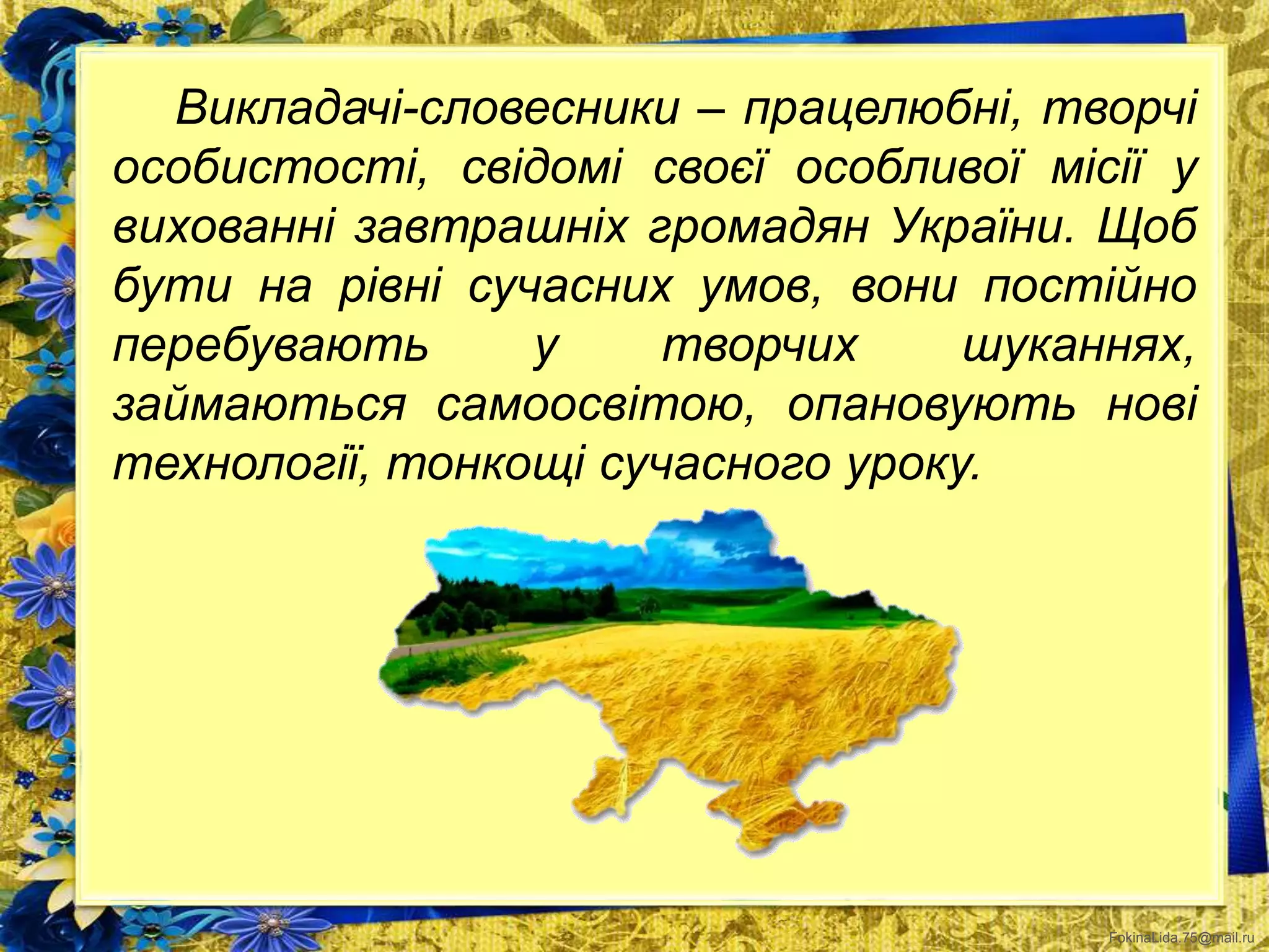 FokinaLida.75@mail.ru
Викладачі-словесники – працелюбні, творчі
особистості, свідомі своєї особливої місії у
вихованні завтрашніх громадян України. Щоб
бути на рівні сучасних умов, вони постійно
перебувають у творчих шуканнях,
займаються самоосвітою, опановують нові
технології, тонкощі сучасного уроку.
 