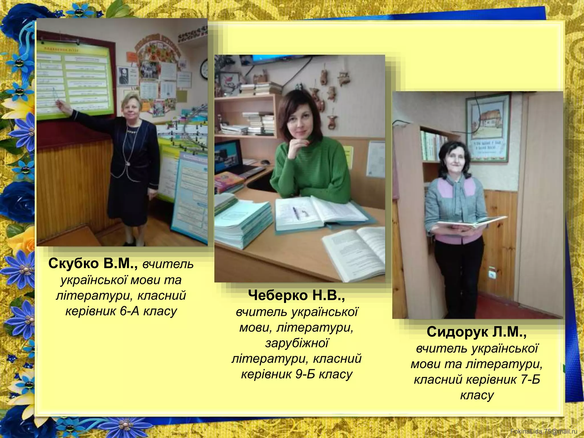 FokinaLida.75@mail.ru
Скубко В.М., вчитель
української мови та
літератури, класний
керівник 6-А класу
Чеберко Н.В.,
вчитель української
мови, літератури,
зарубіжної
літератури, класний
керівник 9-Б класу
Сидорук Л.М.,
вчитель української
мови та літератури,
класний керівник 7-Б
класу
 