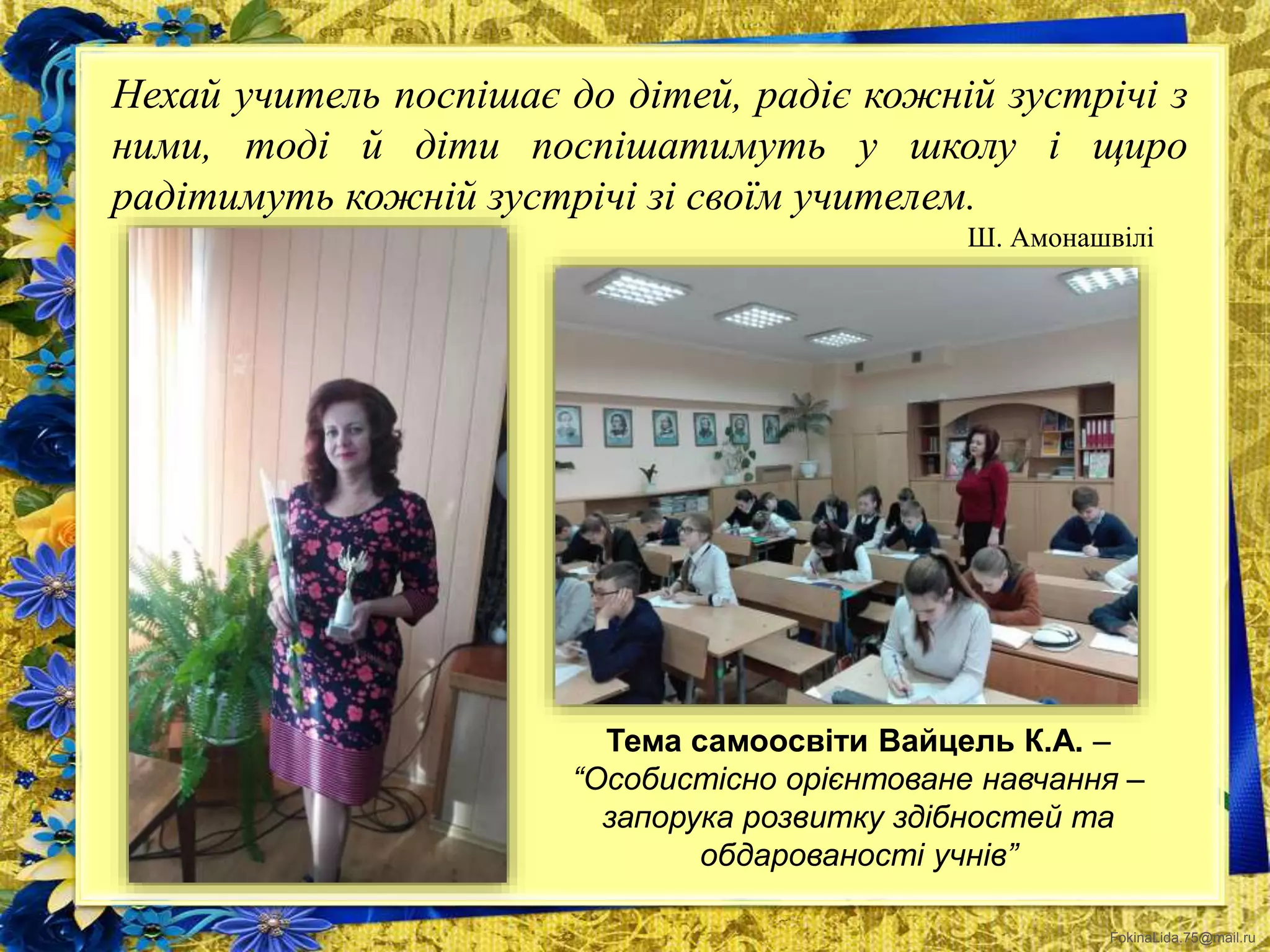 FokinaLida.75@mail.ru
Нехай учитель поспішає до дітей, радіє кожній зустрічі з
ними, тоді й діти поспішатимуть у школу і щиро
радітимуть кожній зустрічі зі своїм учителем.
Ш. Амонашвілі
Тема самоосвіти Вайцель К.А. –
“Особистісно орієнтоване навчання –
запорука розвитку здібностей та
обдарованості учнів”
 