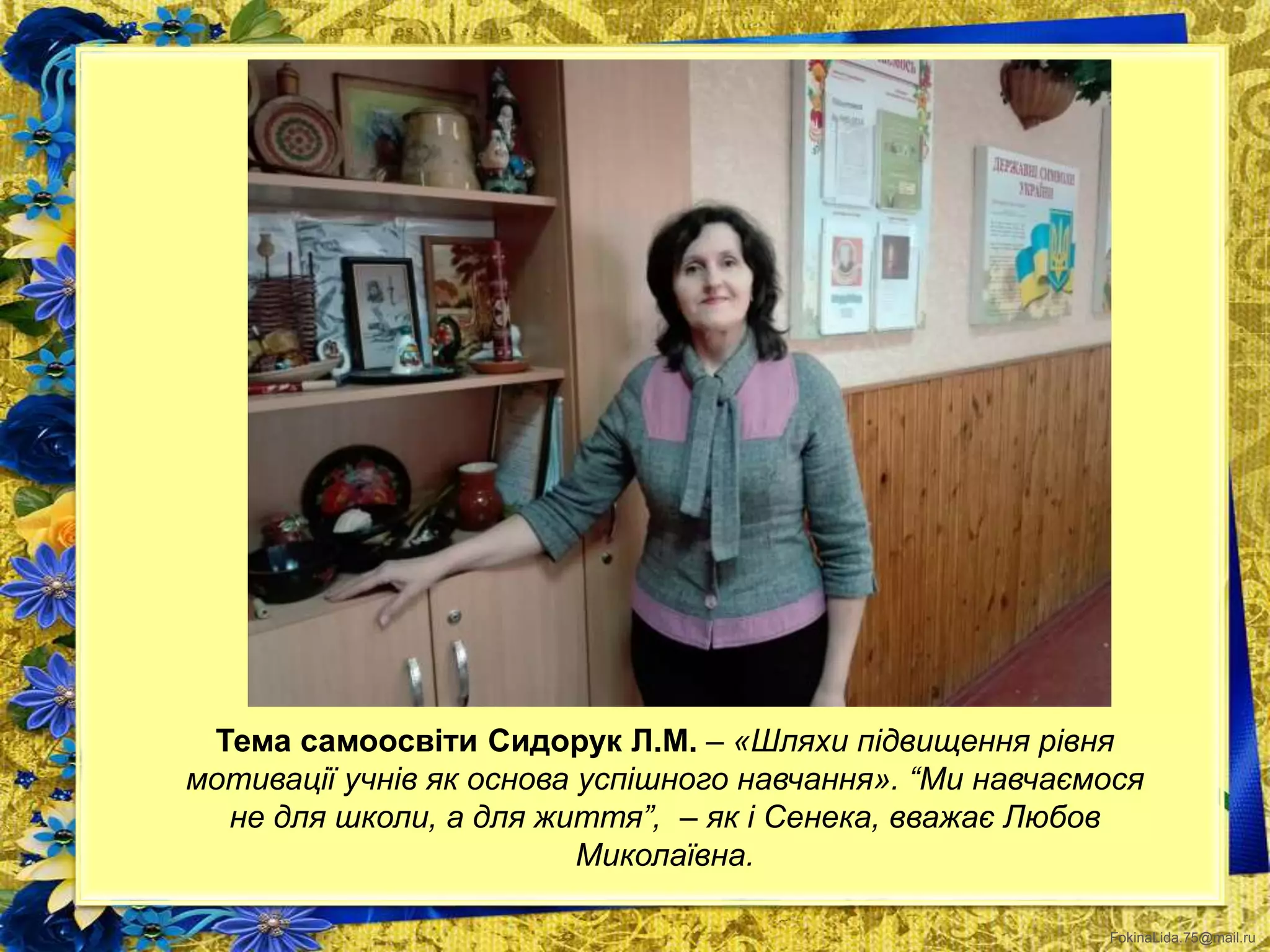 FokinaLida.75@mail.ru
Тема самоосвіти Сидорук Л.М. – «Шляхи підвищення рівня
мотивації учнів як основа успішного навчання». “Ми навчаємося
не для школи, а для життя”, – як і Сенека, вважає Любов
Миколаївна.
 