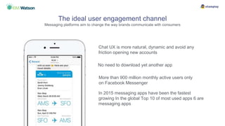 Chat UX is more natural, dynamic and avoid any
friction opening new accounts
The ideal user engagement channel
Messaging platforms aim to change the way brands communicate with consumers
More than 900 million monthly active users only
on Facebook Messenger
In 2015 messaging apps have been the fastest
growing In the global Top 10 of most used apps 6 are
messaging apps
No need to download yet another app
 