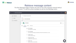 Retrieve message content
The New Message trigger of Spark only pass an ID of the message received without
content. To read the actual message we add the Get Message action.
 