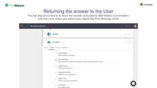 Returning the answer to the User
The last step of our flow is to return the answer computed by IBM Watson Conversation.
Add one more action and select Cisco Spark Bot Post Message action
 