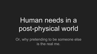 Human needs in a
post-physical world
Or, why pretending to be someone else
is the real me.
 
