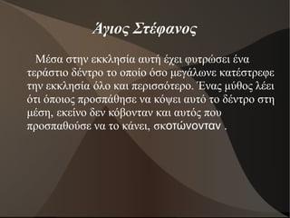 Άγιος Στέφανος
Μέσα στην εκκλησία αυτή έχει φυτρώσει ένα
τεράστιο δέντρο το οποίο όσο μεγάλωνε κατέστρεφε
την εκκλησία όλο και περισσότερο. Ένας μύθος λέει
ότι όποιος προσπάθησε να κόψει αυτό το δέντρο στη
μέση, εκείνο δεν κόβονταν και αυτός που
προσπαθούσε να το κάνει, σκοτώνονταν .
 