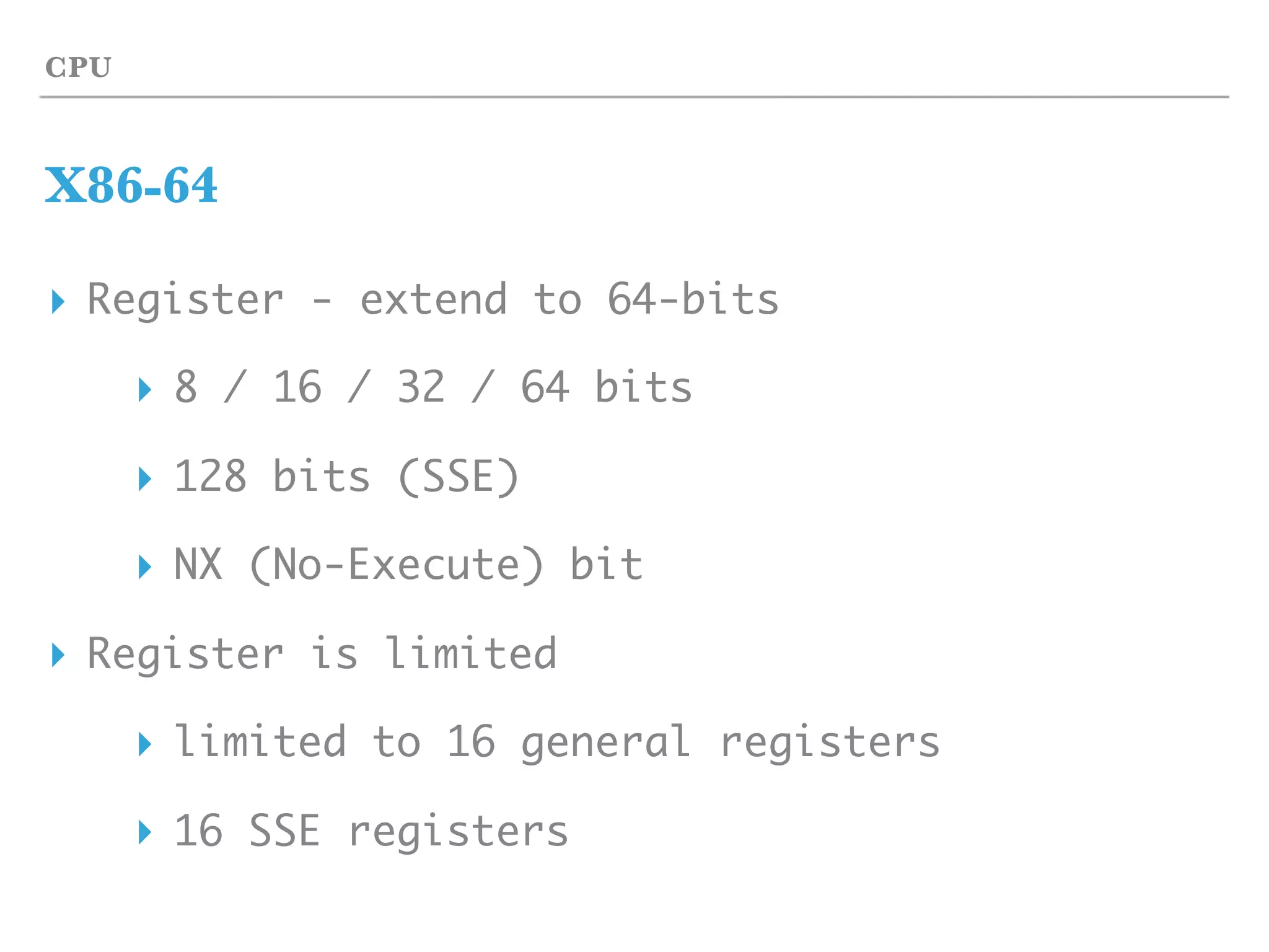 CPU
X86-64
▸ Register - extend to 64-bits
▸ 8 / 16 / 32 / 64 bits
▸ 128 bits (SSE)
▸ NX (No-Execute) bit
▸ Register is limited
▸ limited to 16 general registers
▸ 16 SSE registers
 