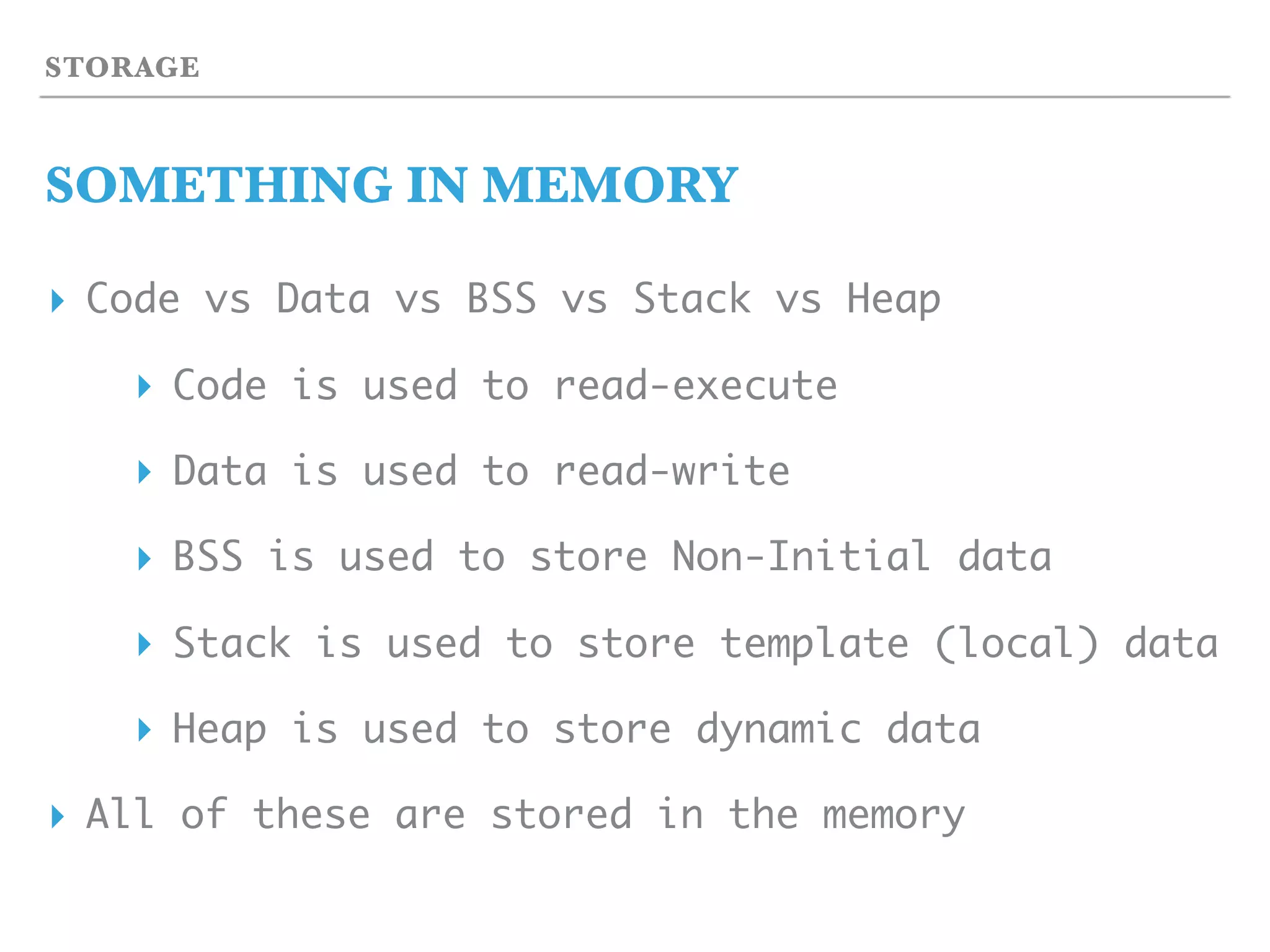 STORAGE
SOMETHING IN MEMORY
▸ Code vs Data vs BSS vs Stack vs Heap
▸ Code is used to read-execute
▸ Data is used to read-write
▸ BSS is used to store Non-Initial data
▸ Stack is used to store template (local) data
▸ Heap is used to store dynamic data
▸ All of these are stored in the memory
 