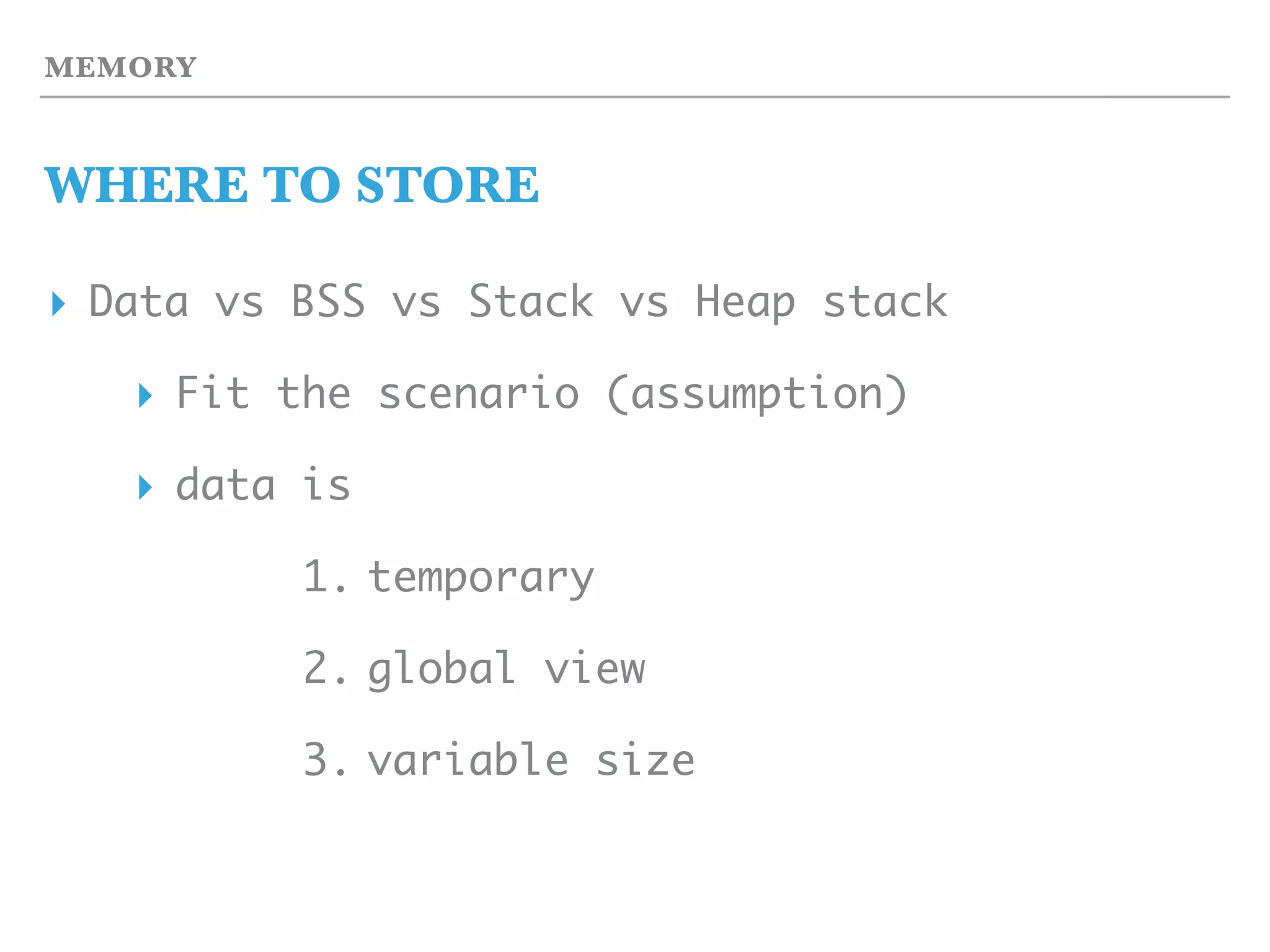 MEMORY
WHERE TO STORE
▸ Data vs BSS vs Stack vs Heap stack
▸ Fit the scenario (assumption)
▸ data is
1. temporary
2. global view
3. variable size
 