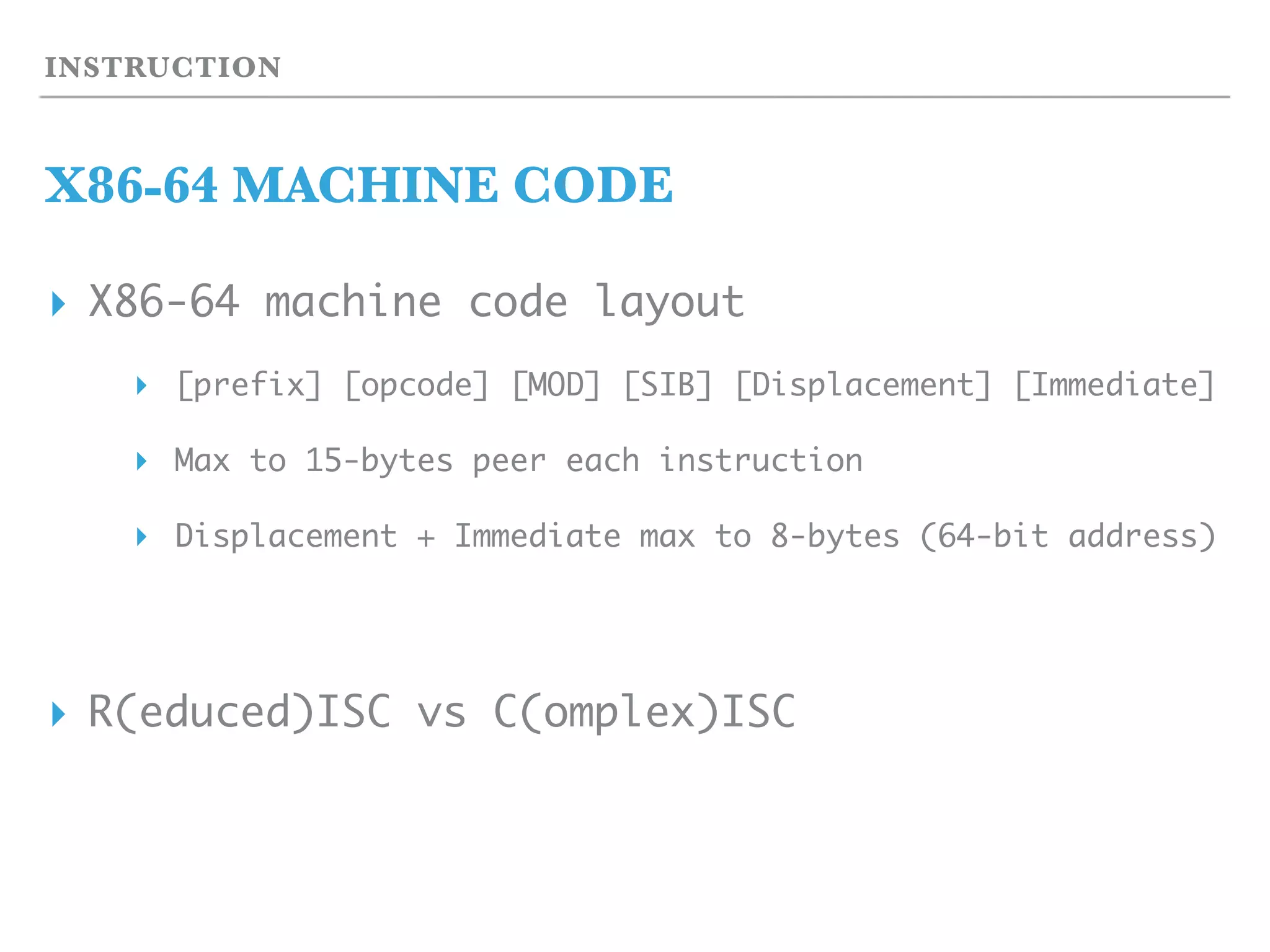 INSTRUCTION
X86-64 MACHINE CODE
▸ X86-64 machine code layout
▸ [prefix] [opcode] [MOD] [SIB] [Displacement] [Immediate]
▸ Max to 15-bytes peer each instruction
▸ Displacement + Immediate max to 8-bytes (64-bit address)
▸ R(educed)ISC vs C(omplex)ISC
 