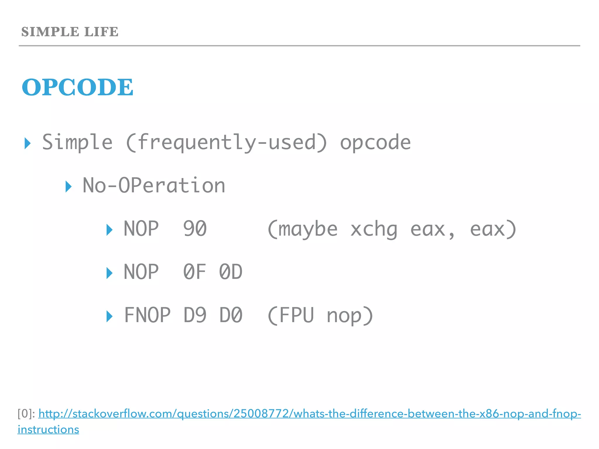 SIMPLE LIFE
OPCODE
▸ Simple (frequently-used) opcode
▸ No-OPeration
▸ NOP 90 (maybe xchg eax, eax)
▸ NOP 0F 0D
▸ FNOP D9 D0 (FPU nop)
[0]: http://stackoverﬂow.com/questions/25008772/whats-the-difference-between-the-x86-nop-and-fnop-
instructions
 