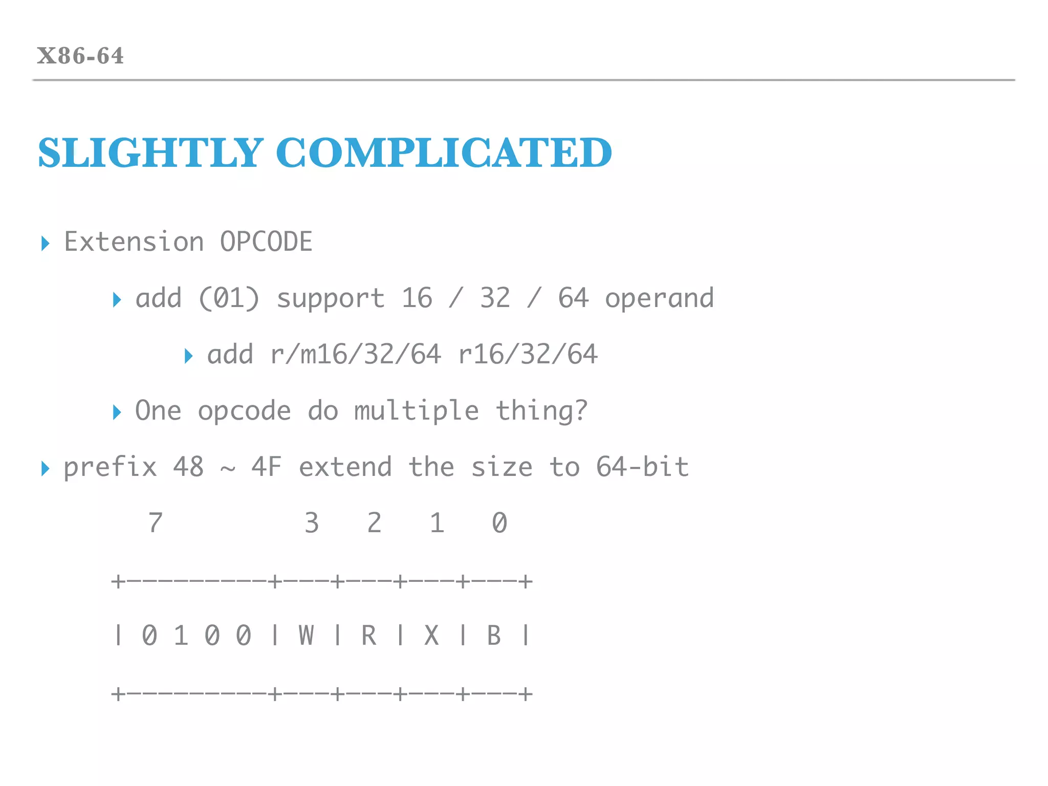 X86-64
SLIGHTLY COMPLICATED
▸ Extension OPCODE
▸ add (01) support 16 / 32 / 64 operand
▸ add r/m16/32/64 r16/32/64
▸ One opcode do multiple thing?
▸ prefix 48 ~ 4F extend the size to 64-bit
7 3 2 1 0
+—————————+———+———+———+———+
| 0 1 0 0 | W | R | X | B |
+—————————+———+———+———+———+
 