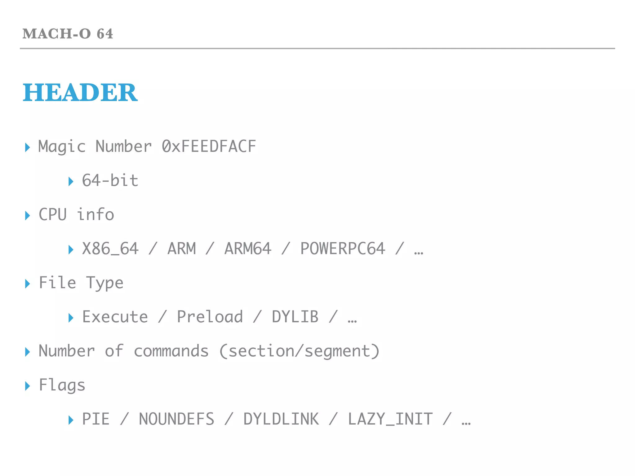 MACH-O 64
HEADER
▸ Magic Number 0xFEEDFACF
▸ 64-bit
▸ CPU info
▸ X86_64 / ARM / ARM64 / POWERPC64 / …
▸ File Type
▸ Execute / Preload / DYLIB / …
▸ Number of commands (section/segment)
▸ Flags
▸ PIE / NOUNDEFS / DYLDLINK / LAZY_INIT / …
 