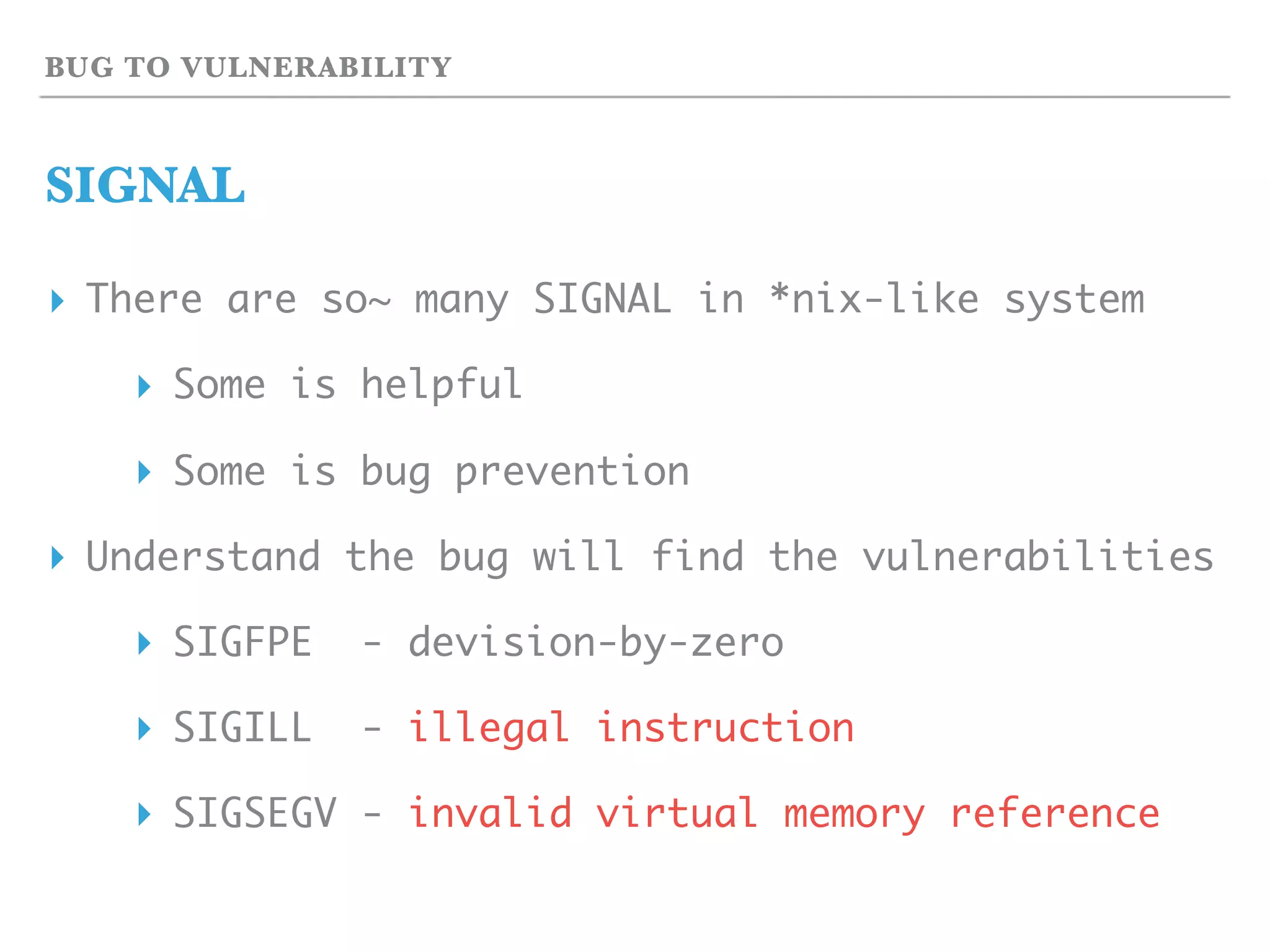BUG TO VULNERABILITY
SIGNAL
▸ There are so~ many SIGNAL in *nix-like system
▸ Some is helpful
▸ Some is bug prevention
▸ Understand the bug will find the vulnerabilities
▸ SIGFPE - devision-by-zero
▸ SIGILL - illegal instruction
▸ SIGSEGV - invalid virtual memory reference
 