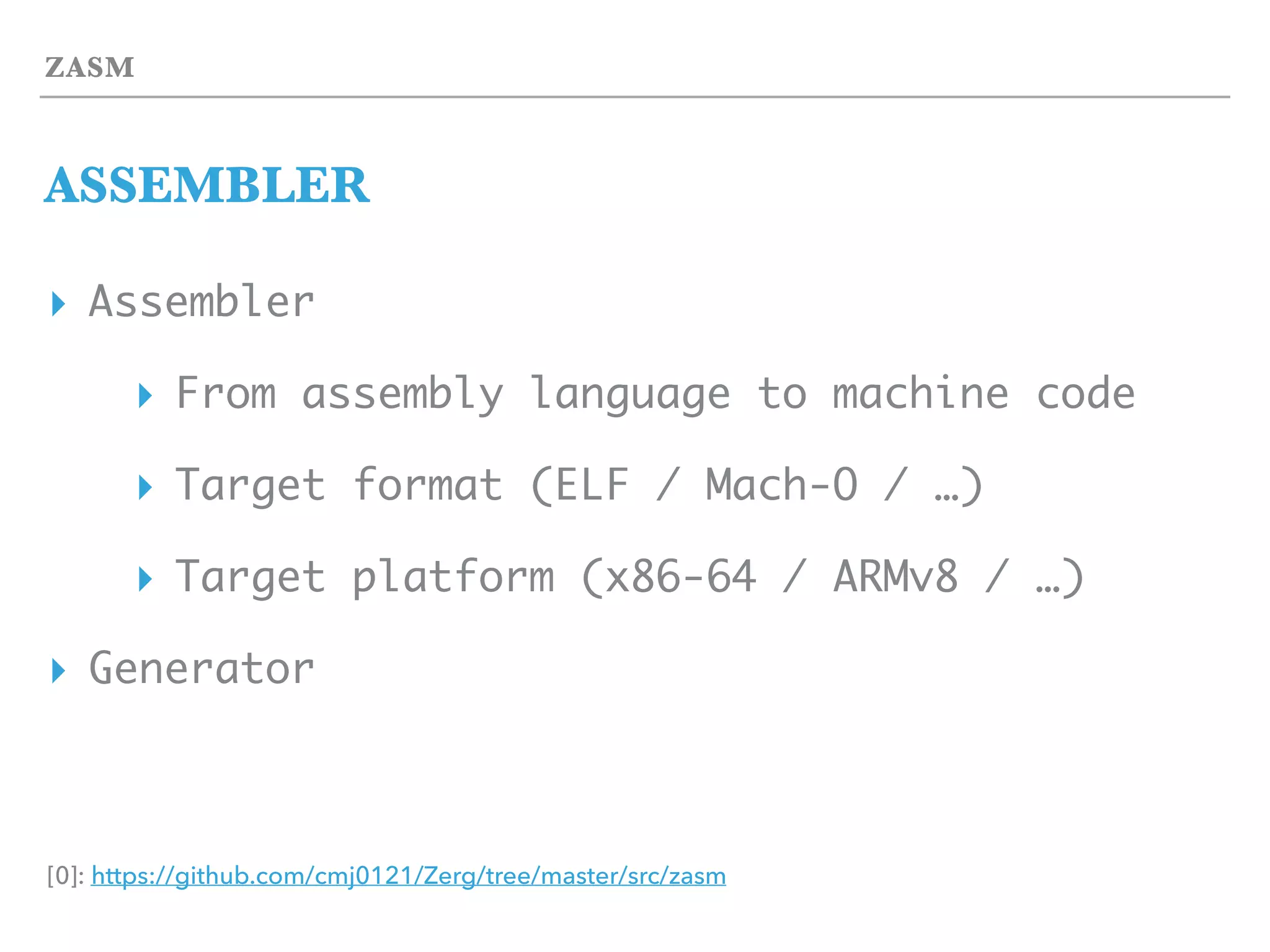 ZASM
ASSEMBLER
▸ Assembler
▸ From assembly language to machine code
▸ Target format (ELF / Mach-O / …)
▸ Target platform (x86-64 / ARMv8 / …)
▸ Generator
[0]: https://github.com/cmj0121/Zerg/tree/master/src/zasm
 