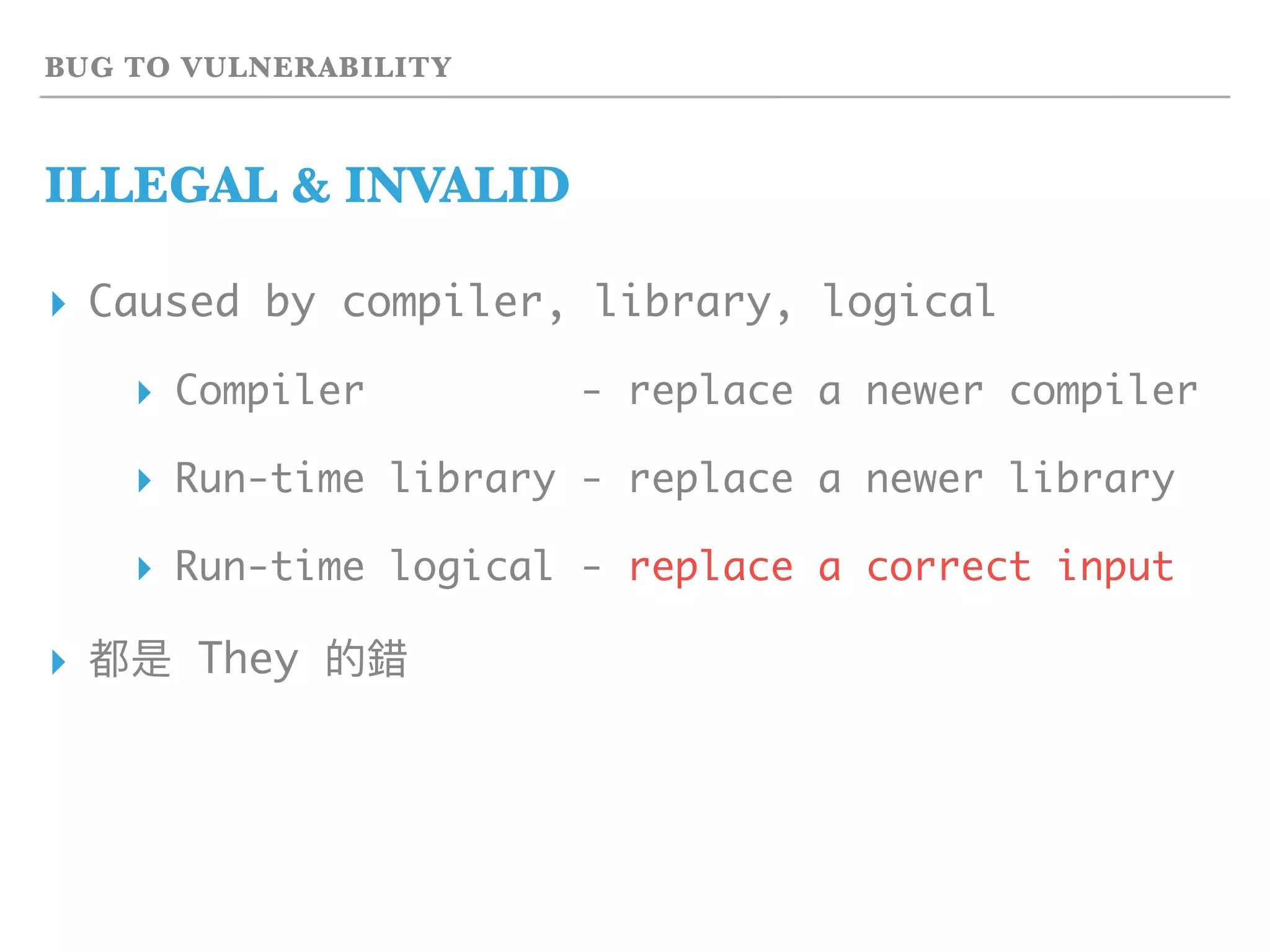 BUG TO VULNERABILITY
ILLEGAL & INVALID
▸ Caused by compiler, library, logical
▸ Compiler - replace a newer compiler
▸ Run-time library - replace a newer library
▸ Run-time logical - replace a correct input
▸ 都是 They 的錯
 
