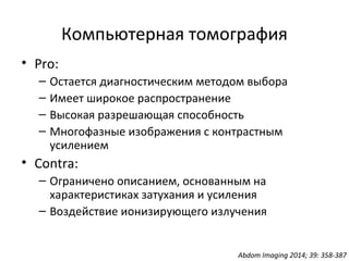 Компьютерная томография
• Pro:
– Остается диагностическим методом выбора
– Имеет широкое распространение
– Высокая разрешающая способность
– Многофазные изображения с контрастным
усилением
• Contra:
– Ограничено описанием, основанным на
характеристиках затухания и усиления
– Воздействие ионизирующего излучения
Abdom Imaging 2014; 39: 358-387
 