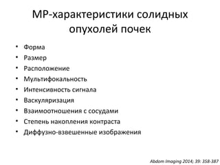 МР-характеристики солидных
опухолей почек
• Форма
• Размер
• Расположение
• Мультифокальность
• Интенсивность сигнала
• Васкуляризация
• Взаимоотношения с сосудами
• Степень накопления контраста
• Диффузно-взвешенные изображения
Abdom Imaging 2014; 39: 358-387
 