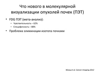 Что нового в молекулярной
визуализации опухолей почек (ПЭТ)
• FDG ПЭТ (мета-анализ):
– Чувствительность – 62%
– Специфичность – 88%
• Проблема элиминации изотопа почками
Wang et al. Cancer Imaging 2012
 