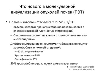 Что нового в молекулярной
визуализации опухолей почек (ПЭТ)
• Новые изотопы – 99m
Tc-sestamibi SPECT/CT1
– Катион, который преимущественно накапливается в
клетках с высокой плотностью митохондрий
– Онкоцитомы состоят из клеток с плотноупакованными
митохондриями
Дифференцирование онкоцитомы+гибридных онкоцито-
хромофобных опухолей от других2
:
N=50 сТ1 опухолей почек
Чувствительность 88%
Специфичность 95%
50% хромофобного рака почки захватывает изотоп
1. Gormley et al. Urology 1996
2. Gorin et al., EurUrol 2016
 