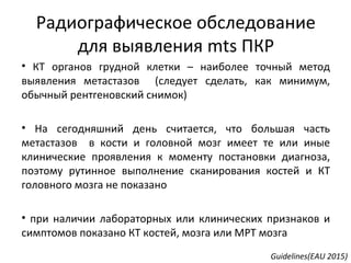 Радиографическое обследование
для выявления mts ПКР
• КТ органов грудной клетки – наиболее точный метод
выявления метастазов (следует сделать, как минимум,
обычный рентгеновский снимок)
• На сегодняшний день считается, что большая часть
метастазов в кости и головной мозг имеет те или иные
клинические проявления к моменту постановки диагноза,
поэтому рутинное выполнение сканирования костей и КТ
головного мозга не показано
• при наличии лабораторных или клинических признаков и
симптомов показано КТ костей, мозга или МРТ мозга
Guidelines(EAU 2015)
 