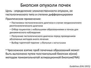 Биопсия опухоли почек
Цель - определение злокачественности опухоли, ее
гистологического типа и степени дифференцировки
Практическое применение:
– Постановка гистологического диагноза в случае неоднозначного
рентгенологического диагноза
– Отбор пациентов с небольшими образованиями в почках для
динамического наблюдения
– Получение гистологического диагноза перед проведением
аблативных методов иного лечения
– Выбор таргетной терапии у больных с метастазами
• Чрескожное взятие проб почечных образований может
быть выполнено путем толстоигольной биопсии и(или)
методом тонкоигольчатой аспирационной биопсии(FNA)
Guidelines (EAU 2015)
 