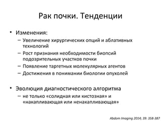 Рак почки. Тенденции
• Изменения:
– Увеличение хирургических опций и аблативных
технологий
– Рост признания необходимости биопсий
подозрительных участков почки
– Появление таргетных молекулярных агентов
– Достижения в понимании биологии опухолей
• Эволюция диагностического алгоритма
– не только «солидная или кистозная» и
«накапливающая или ненакапливающая»
Abdom Imaging 2014; 39: 358-387
 