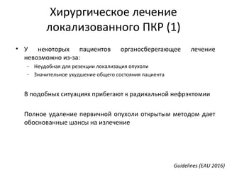 • У некоторых пациентов органосберегающее лечение
невозможно из-за:
- Неудобная для резекции локализация опухоли
- Значительное ухудшение общего состояния пациента
В подобных ситуациях прибегают к радикальной нефрэктомии
Полное удаление первичной опухоли открытым методом дает
обоснованные шансы на излечение
Guidelines (EAU 2016)
Хирургическое лечение
локализованного ПКР (1)
 