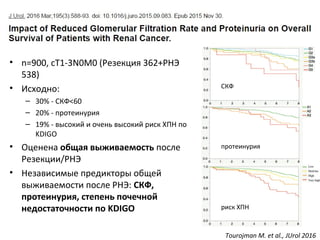 • n=900, cT1-3N0M0 (Резекция 362+РНЭ
538)
• Исходно:
– 30% - СКФ<60
– 20% - протеинурия
– 19% - высокий и очень высокий риск ХПН по
KDIGO
• Оценена общая выживаемость после
Резекции/РНЭ
• Независимые предикторы общей
выживаемости после РНЭ: СКФ,
протеинурия, степень почечной
недостаточности по KDIGO
Tourojman M. et al., JUrol 2016
СКФ
протеинурия
риск ХПН
 